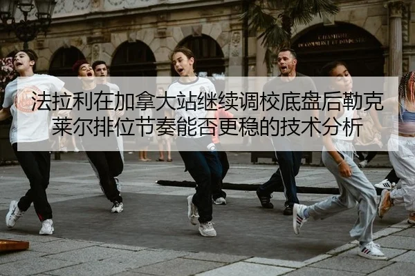 法拉利在加拿大站继续调校底盘后勒克莱尔排位节奏能否更稳的技术分析