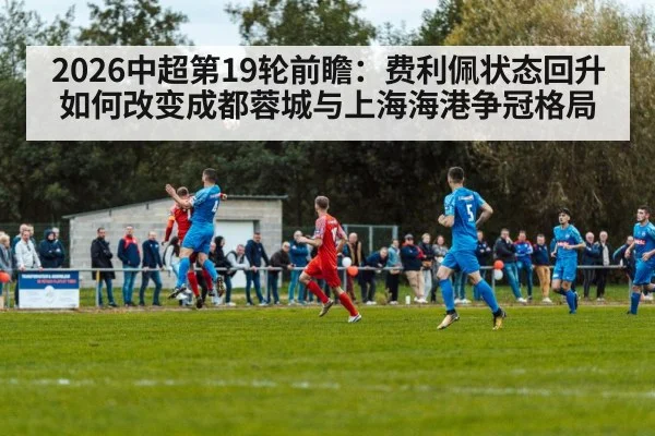2026中超第19轮前瞻：费利佩状态回升如何改变成都蓉城与上海海港争冠格局